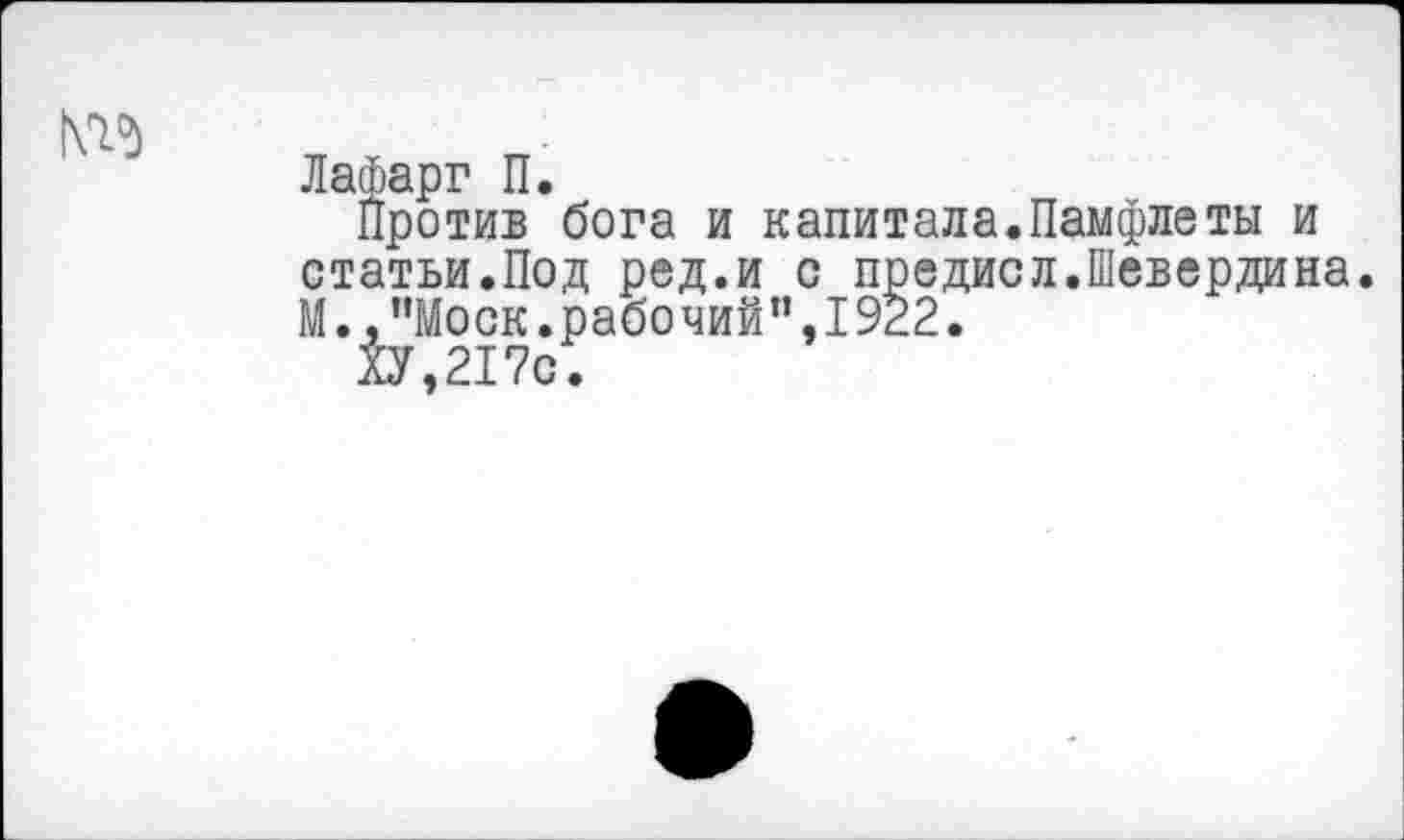 ﻿№
Лафарг П.
Против бога и капитала.Памфлеты и статьи.Под ред.и с предисл.Шевердина. М., ’’Моск, рабочий”, 1922.
ХУ,217с.